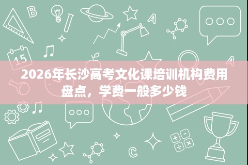 2026年长沙高考文化课培训机构费用盘点，学费一般多少钱