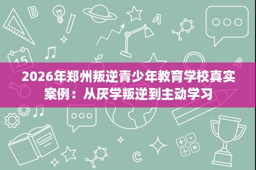 2026年郑州叛逆青少年教育学校真实案例：从厌学叛逆到主动学习