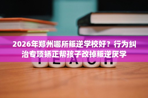 2026年郑州哪所叛逆学校好?行为纠治专项矫正帮孩子改掉叛逆厌学 2026年郑州哪所叛逆学校好?行为纠治专项矫正帮孩子改掉叛逆厌学