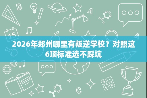 2026年郑州哪里有叛逆学校?对照这6项标准选不踩坑 2026年郑州哪里有叛逆学校?对照这6项标准选不踩坑