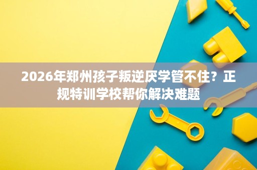 2026年郑州孩子叛逆厌学管不住?正规特训学校帮你解决难题 2026年郑州孩子叛逆厌学管不住?正规特训学校帮你解决难题
