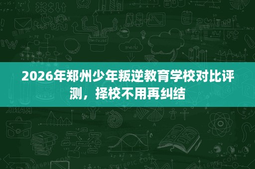 2026年郑州少年叛逆教育学校对比评测,择校不用再纠结 2026年郑州少年叛逆教育学校对比评测,择校不用再纠结