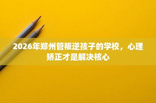 2026年郑州管叛逆孩子的学校,心理矫正才是解决核心 2026年郑州管叛逆孩子的学校,心理矫正才是解决核心