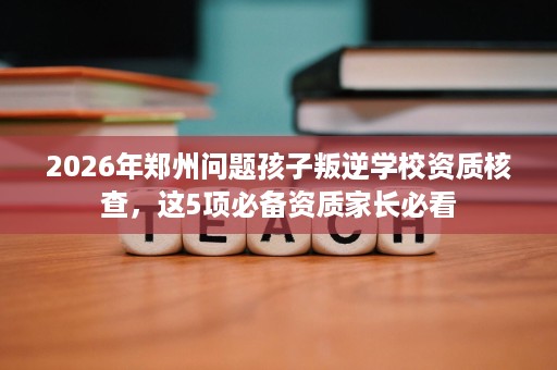 2026年郑州问题孩子叛逆学校资质核查,这5项必备资质家长必看 2026年郑州问题孩子叛逆学校资质核查,这5项必备资质家长必看