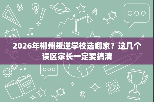 2026年郴州叛逆学校选哪家？这几个误区家长一定要搞清