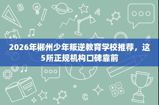 2026年郴州少年叛逆教育学校推荐，这5所正规机构口碑靠前