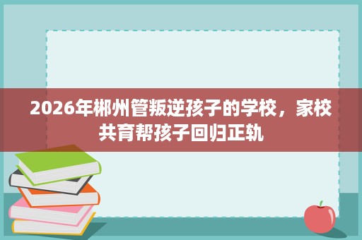 2026年郴州管叛逆孩子的学校,家校共育帮孩子回归正轨 2026年郴州管叛逆孩子的学校,家校共育帮孩子回归正轨