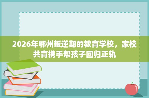 2026年鄂州叛逆期的教育学校，家校共育携手帮孩子回归正轨