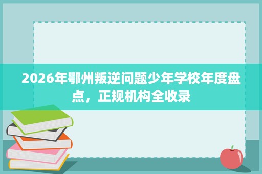 2026年鄂州叛逆问题少年学校年度盘点，正规机构全收录