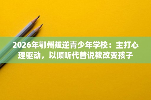 2026年鄂州叛逆青少年学校：主打心理驱动，以倾听代替说教改变孩子