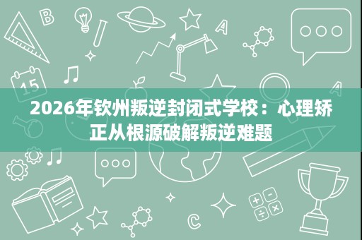 2026年钦州叛逆封闭式学校:心理矫正从根源破解叛逆难题 2026年钦州叛逆封闭式学校:心理矫正从根源破解叛逆难题