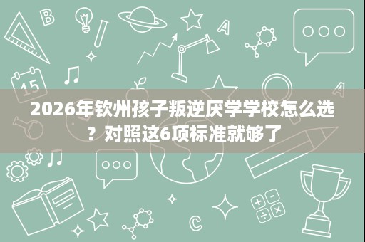 2026年钦州孩子叛逆厌学学校怎么选?对照这6项标准就够了 2026年钦州孩子叛逆厌学学校怎么选?对照这6项标准就够了