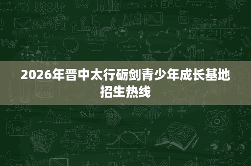 2026年晋中太行砺剑青少年成长基地招生热线