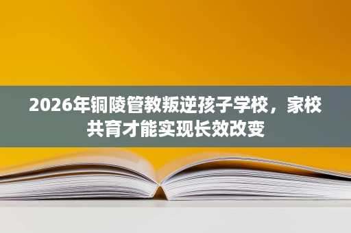 2026年铜陵管教叛逆孩子学校，家校共育才能实现长效改变