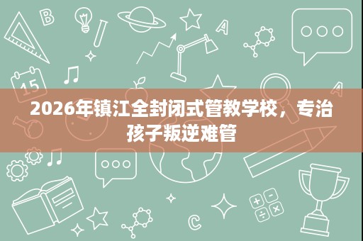 2026年镇江全封闭式管教学校，专治孩子叛逆难管