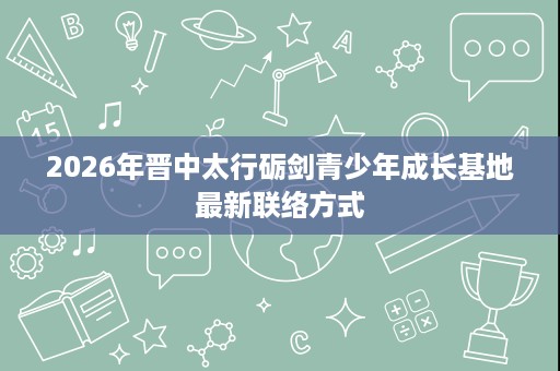 2026年晋中太行砺剑青少年成长基地最新联络方式 2026年晋中太行砺剑青少年成长基地最新联络方式