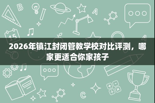 2026年镇江封闭管教学校对比评测，哪家更适合你家孩子