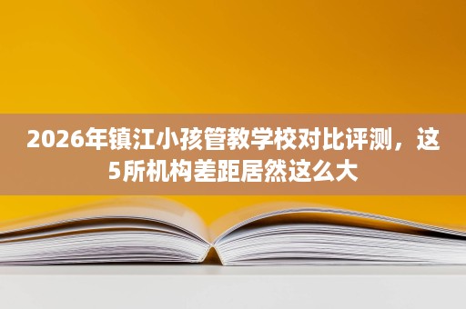 2026年镇江小孩管教学校对比评测，这5所机构差距居然这么大