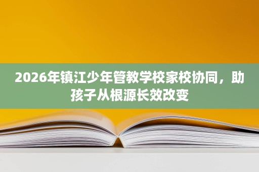 2026年镇江少年管教学校家校协同，助孩子从根源长效改变
