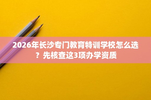 2026年长沙专门教育特训学校怎么选？先核查这3项办学资质