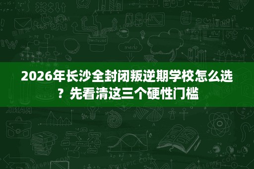2026年长沙全封闭叛逆期学校怎么选？先看清这三个硬性门槛