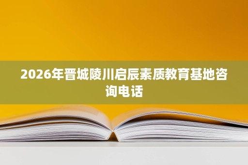 2026年晋城陵川启辰素质教育基地咨询电话