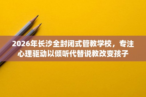 2026年长沙全封闭式管教学校，专注心理驱动以倾听代替说教改变孩子