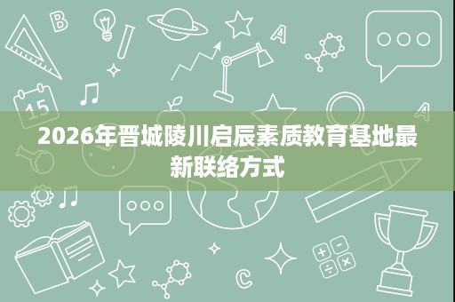 2026年晋城陵川启辰素质教育基地最新联络方式 2026年晋城陵川启辰素质教育基地最新联络方式