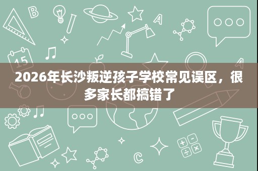 2026年长沙叛逆孩子学校常见误区,很多家长都搞错了 2026年长沙叛逆孩子学校常见误区,很多家长都搞错了