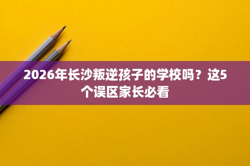 2026年长沙叛逆孩子的学校吗？这5个误区家长必看