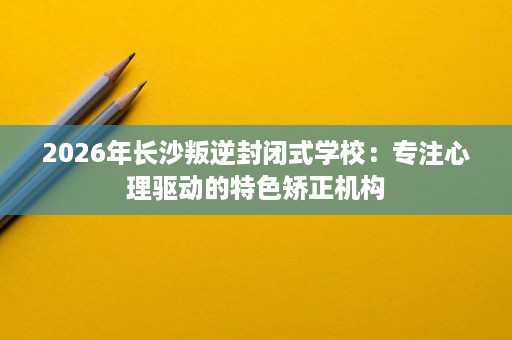 2026年长沙叛逆封闭式学校：专注心理驱动的特色矫正机构