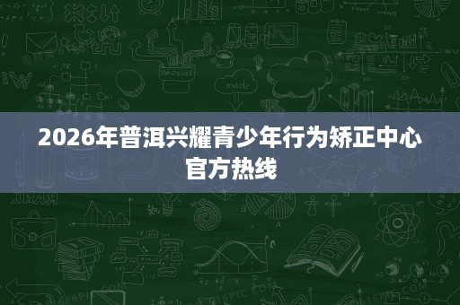 2026年普洱兴耀青少年行为矫正中心官方热线