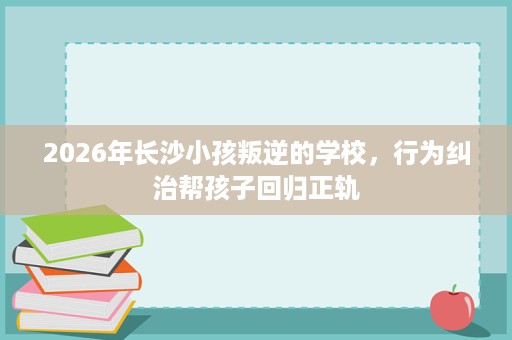 2026年长沙小孩叛逆的学校，行为纠治帮孩子回归正轨