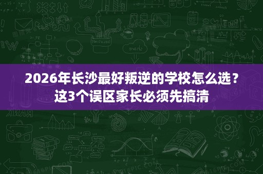 2026年长沙最好叛逆的学校怎么选？这3个误区家长必须先搞清