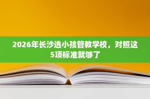 2026年长沙选小孩管教学校，对照这5项标准就够了
