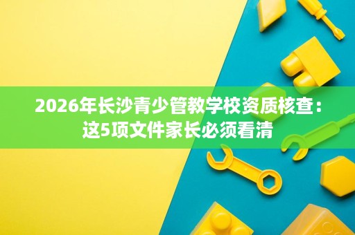 2026年长沙青少管教学校资质核查：这5项文件家长必须看清