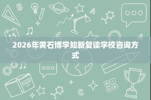 2026年黄石博学知新复读学校咨询方式 2026年黄石博学知新复读学校咨询方式
