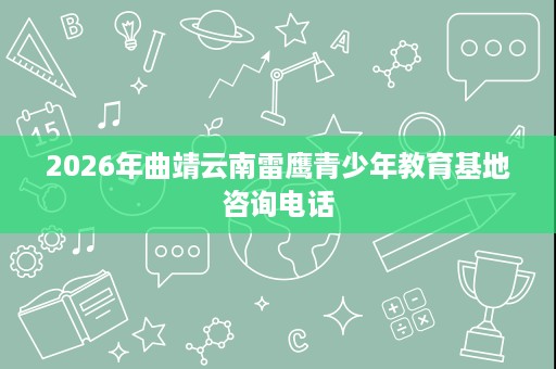 2026年曲靖云南雷鹰青少年教育基地咨询电话 2026年曲靖云南雷鹰青少年教育基地咨询电话
