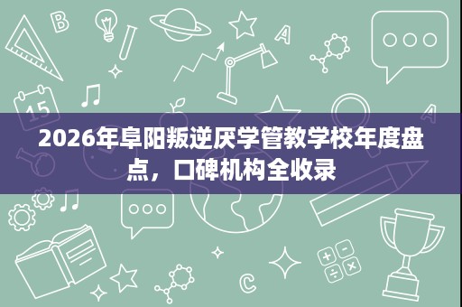 2026年阜阳叛逆厌学管教学校年度盘点,口碑机构全收录 2026年阜阳叛逆厌学管教学校年度盘点,口碑机构全收录