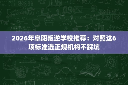 2026年阜阳叛逆学校推荐：对照这6项标准选正规机构不踩坑