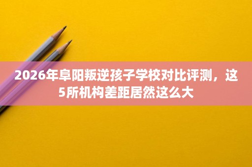2026年阜阳叛逆孩子学校对比评测,这5所机构差距居然这么大 2026年阜阳叛逆孩子学校对比评测,这5所机构差距居然这么大