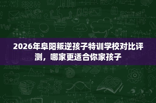 2026年阜阳叛逆孩子特训学校对比评测，哪家更适合你家孩子