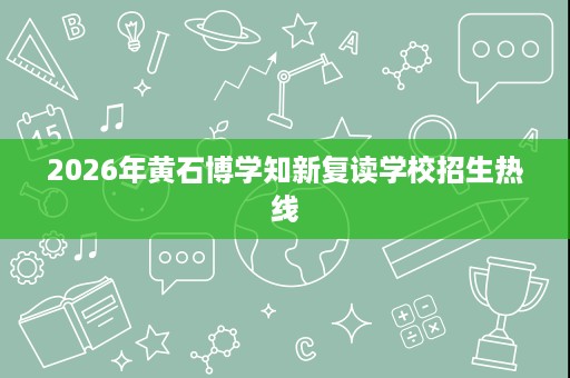 2026年黄石博学知新复读学校招生热线 2026年黄石博学知新复读学校招生热线