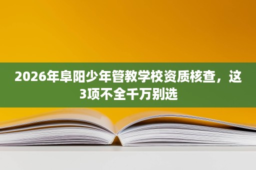 2026年阜阳少年管教学校资质核查,这3项不全千万别选 2026年阜阳少年管教学校资质核查,这3项不全千万别选
