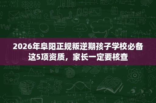 2026年阜阳正规叛逆期孩子学校必备这5项资质,家长一定要核查 2026年阜阳正规叛逆期孩子学校必备这5项资质,家长一定要核查