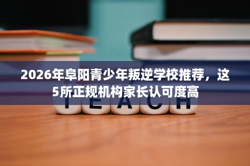 2026年阜阳青少年叛逆学校推荐,这5所正规机构家长认可度高 2026年阜阳青少年叛逆学校推荐,这5所正规机构家长认可度高