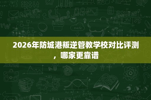 2026年防城港叛逆管教学校对比评测,哪家更靠谱 2026年防城港叛逆管教学校对比评测,哪家更靠谱