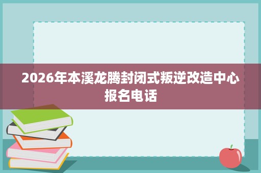2026年本溪龙腾封闭式叛逆改造中心报名电话 2026年本溪龙腾封闭式叛逆改造中心报名电话