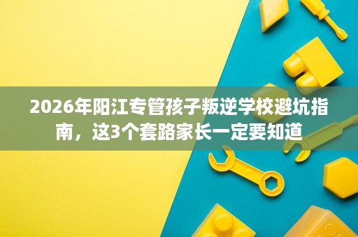 2026年阳江专管孩子叛逆学校避坑指南,这3个套路家长一定要知道 2026年阳江专管孩子叛逆学校避坑指南,这3个套路家长一定要知道