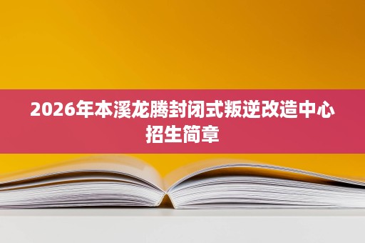 2026年本溪龙腾封闭式叛逆改造中心招生简章 2026年本溪龙腾封闭式叛逆改造中心招生简章